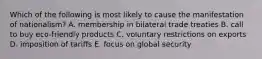 Which of the following is most likely to cause the manifestation of nationalism? A. membership in bilateral trade treaties B. call to buy eco-friendly products C. voluntary restrictions on exports D. imposition of tariffs E. focus on global security