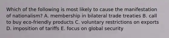 Which of the following is most likely to cause the manifestation of nationalism? A. membership in bilateral trade treaties B. call to buy eco-friendly products C. voluntary restrictions on exports D. imposition of tariffs E. focus on global security