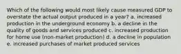 Which of the following would most likely cause measured GDP to overstate the actual output produced in a year? a. increased production in the underground economy b. a decline in the quality of goods and services produced c. increased production for home use (non-market production) d. a decline in population e. increased purchases of market produced services