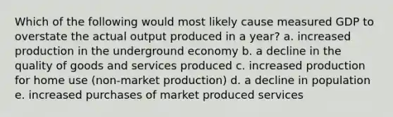 Which of the following would most likely cause measured GDP to overstate the actual output produced in a year? a. increased production in the underground economy b. a decline in the quality of goods and services produced c. increased production for home use (non-market production) d. a decline in population e. increased purchases of market produced services