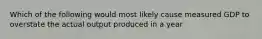 Which of the following would most likely cause measured GDP to overstate the actual output produced in a year