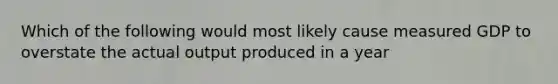 Which of the following would most likely cause measured GDP to overstate the actual output produced in a year