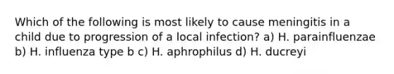 Which of the following is most likely to cause meningitis in a child due to progression of a local infection? a) H. parainfluenzae b) H. influenza type b c) H. aphrophilus d) H. ducreyi