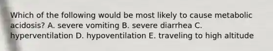 Which of the following would be most likely to cause metabolic acidosis? A. severe vomiting B. severe diarrhea C. hyperventilation D. hypoventilation E. traveling to high altitude