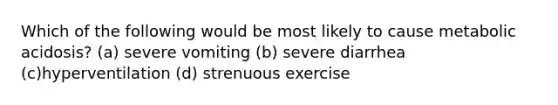 Which of the following would be most likely to cause metabolic acidosis? (a) severe vomiting (b) severe diarrhea (c)hyperventilation (d) strenuous exercise