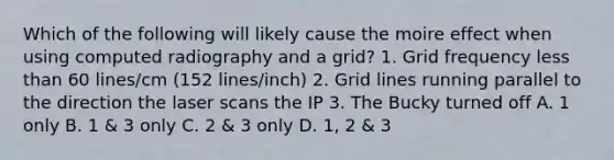 Which of the following will likely cause the moire effect when using computed radiography and a grid? 1. Grid frequency less than 60 lines/cm (152 lines/inch) 2. Grid lines running parallel to the direction the laser scans the IP 3. The Bucky turned off A. 1 only B. 1 & 3 only C. 2 & 3 only D. 1, 2 & 3