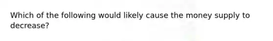 Which of the following would likely cause the money supply to decrease?