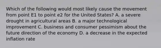 Which of the following would most likely cause the movement from point E1 to point e2 for the United States? A. a severe drought in agricultural areas B. a major technological improvement C. business and consumer pessimism about the future direction of the economy D. a decrease in the expected inflation rate