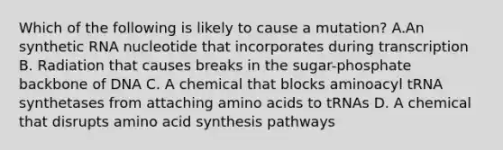 Which of the following is likely to cause a mutation? A.An synthetic RNA nucleotide that incorporates during transcription B. Radiation that causes breaks in the sugar-phosphate backbone of DNA C. A chemical that blocks aminoacyl tRNA synthetases from attaching amino acids to tRNAs D. A chemical that disrupts amino acid synthesis pathways