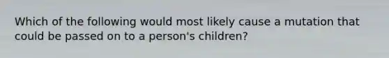 Which of the following would most likely cause a mutation that could be passed on to a person's children?