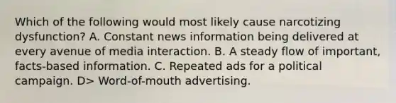 Which of the following would most likely cause narcotizing dysfunction? A. Constant news information being delivered at every avenue of media interaction. B. A steady flow of important, facts-based information. C. Repeated ads for a political campaign. D> Word-of-mouth advertising.