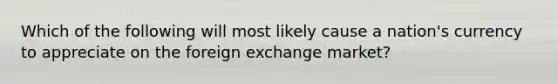 Which of the following will most likely cause a nation's currency to appreciate on the foreign exchange market?