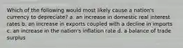 Which of the following would most likely cause a nation's currency to depreciate? a. an increase in domestic real interest rates b. an increase in exports coupled with a decline in imports c. an increase in the nation's inflation rate d. a balance of trade surplus