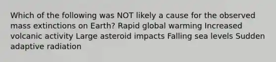 Which of the following was NOT likely a cause for the observed mass extinctions on Earth? Rapid global warming Increased volcanic activity Large asteroid impacts Falling sea levels Sudden adaptive radiation