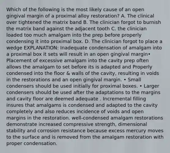 Which of the following is the most likely cause of an open gingival margin of a proximal alloy restoration? A. The clinical over tightened the matrix band B. The clinician forgot to burnish the matrix band against the adjacent tooth C. the clinician loaded too much amalgam into the prep before properly condensing it into proximal box. D. The clinician forgot to place a wedge EXPLANATION: Inadequate condensation of amalgam into a proximal box it sets will result in an open gingival margin• Placement of excessive amalgam into the cavity prep often allows the amalgam to set before its is adapted and Properly condensed into the floor & walls of the cavity, resulting in voids in the restorations and an open gingival margin. • Small condensers should be used initially for proximal boxes. • Larger condensers should be used after the adaptations to the margins and cavity floor are deemed adequate . Incremental filling insures that amalgams is condensed and adapted to the cavity completely and also reduces incidence of voids and open margins in the restoration. well-condensed amalgam restorations demonstrate increased compressive strength, dimensional stability and corrosion resistance because excess mercury moves to the surface and is removed from the amalgam restoration with proper condensation.