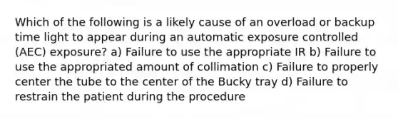 Which of the following is a likely cause of an overload or backup time light to appear during an automatic exposure controlled (AEC) exposure? a) Failure to use the appropriate IR b) Failure to use the appropriated amount of collimation c) Failure to properly center the tube to the center of the Bucky tray d) Failure to restrain the patient during the procedure