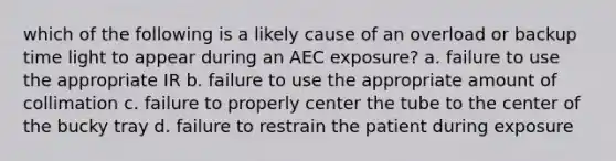 which of the following is a likely cause of an overload or backup time light to appear during an AEC exposure? a. failure to use the appropriate IR b. failure to use the appropriate amount of collimation c. failure to properly center the tube to the center of the bucky tray d. failure to restrain the patient during exposure