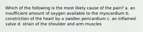 Which of the following is the most likely cause of the pain? a. an insufficient amount of oxygen available to the myocardium b. constriction of the heart by a swollen pericardium c. an inflamed valve d. strain of the shoulder and arm muscles