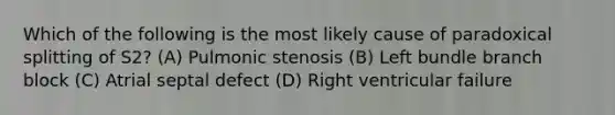 Which of the following is the most likely cause of paradoxical splitting of S2? (A) Pulmonic stenosis (B) Left bundle branch block (C) Atrial septal defect (D) Right ventricular failure