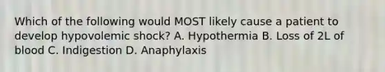 Which of the following would MOST likely cause a patient to develop hypovolemic shock? A. Hypothermia B. Loss of 2L of blood C. Indigestion D. Anaphylaxis