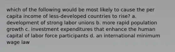 which of the following would be most likely to cause the per capita income of less-developed countries to rise? a. development of strong labor unions b. more rapid population growth c. investment expenditures that enhance the human capital of labor force participants d. an international minimum wage law