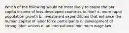 Which of the following would be most likely to cause the per capita income of less-developed countries to rise? a. more rapid population growth b. investment expenditures that enhance the human capital of labor force participants c. development of strong labor unions d. an international minimum wage law