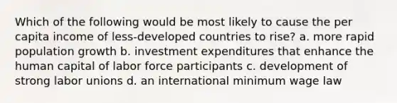 Which of the following would be most likely to cause the per capita income of less-developed countries to rise? a. more rapid population growth b. investment expenditures that enhance the human capital of labor force participants c. development of strong labor unions d. an international minimum wage law