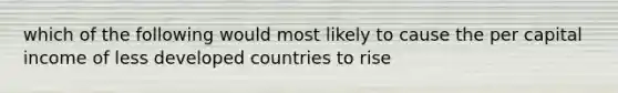 which of the following would most likely to cause the per capital income of less developed countries to rise