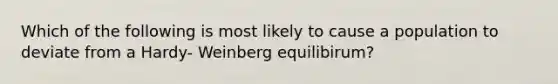 Which of the following is most likely to cause a population to deviate from a Hardy- Weinberg equilibirum?