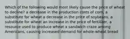 Which of the following would most likely cause the price of wheat to decline? a decrease in the production costs of corn, a substitute for wheat a decrease in the price of soybeans, a substitute for wheat an increase in the price of fertilizer, a resource used to produce wheat a sandwich craze among Americans, causing increased demand for whole-wheat bread