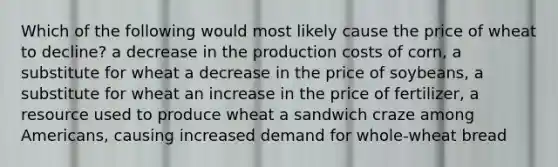 Which of the following would most likely cause the price of wheat to decline? a decrease in the production costs of corn, a substitute for wheat a decrease in the price of soybeans, a substitute for wheat an increase in the price of fertilizer, a resource used to produce wheat a sandwich craze among Americans, causing increased demand for whole-wheat bread