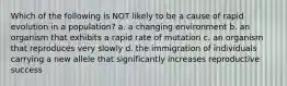 Which of the following is NOT likely to be a cause of rapid evolution in a population? a. a changing environment b. an organism that exhibits a rapid rate of mutation c. an organism that reproduces very slowly d. the immigration of individuals carrying a new allele that significantly increases reproductive success