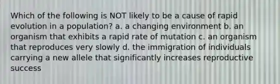 Which of the following is NOT likely to be a cause of rapid evolution in a population? a. a changing environment b. an organism that exhibits a rapid rate of mutation c. an organism that reproduces very slowly d. the immigration of individuals carrying a new allele that significantly increases reproductive success