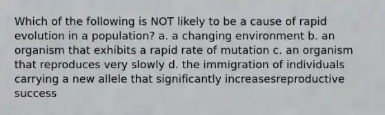 Which of the following is NOT likely to be a cause of rapid evolution in a population? a. a changing environment b. an organism that exhibits a rapid rate of mutation c. an organism that reproduces very slowly d. the immigration of individuals carrying a new allele that significantly increasesreproductive success