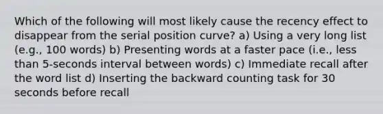 Which of the following will most likely cause the recency effect to disappear from the serial position curve? a) Using a very long list (e.g., 100 words) b) Presenting words at a faster pace (i.e., less than 5-seconds interval between words) c) Immediate recall after the word list d) Inserting the backward counting task for 30 seconds before recall