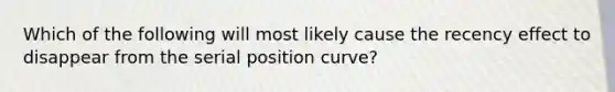 Which of the following will most likely cause the recency effect to disappear from the serial position curve?