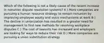 Which of the following is not a likely cause of the recent increase in nonunion dispute resolution systems? A ) More companies are pursuing a human resource strategy to remain nonunion by improving employee equity and voice mechanisms at work B ) The decline in unionization has resulted in a greater need for management to find new methods for resolving workplace disputes C ) The cost of lawsuits has increased and employers are looking for ways to reduce their risk D ) More companies are pursuing a union substitution strategy