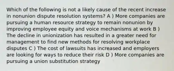 Which of the following is not a likely cause of the recent increase in nonunion dispute resolution systems? A ) More companies are pursuing a human resource strategy to remain nonunion by improving employee equity and voice mechanisms at work B ) The decline in unionization has resulted in a greater need for management to find new methods for resolving workplace disputes C ) The cost of lawsuits has increased and employers are looking for ways to reduce their risk D ) More companies are pursuing a union substitution strategy