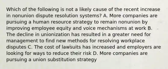 Which of the following is not a likely cause of the recent increase in nonunion dispute resolution systems? A. More companies are pursuing a human resource strategy to remain nonunion by improving employee equity and voice mechanisms at work B. The decline in unionization has resulted in a greater need for management to find new methods for resolving workplace disputes C. The cost of lawsuits has increased and employers are looking for ways to reduce their risk D. More companies are pursuing a union substitution strategy