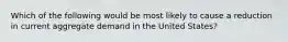 Which of the following would be most likely to cause a reduction in current aggregate demand in the United States?