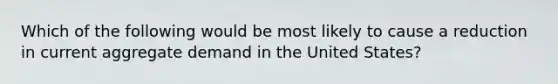 Which of the following would be most likely to cause a reduction in current aggregate demand in the United States?