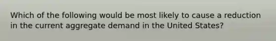 Which of the following would be most likely to cause a reduction in the current aggregate demand in the United States?