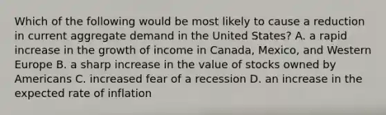 Which of the following would be most likely to cause a reduction in current <a href='https://www.questionai.com/knowledge/kXfli79fsU-aggregate-demand' class='anchor-knowledge'>aggregate demand</a> in the United States? A. a rapid increase in the growth of income in Canada, Mexico, and Western Europe B. a sharp increase in the value of stocks owned by Americans C. increased fear of a recession D. an increase in the expected rate of inflation