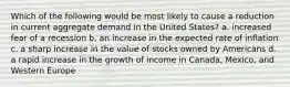 Which of the following would be most likely to cause a reduction in current aggregate demand in the United States? a. increased fear of a recession b. an increase in the expected rate of inflation c. a sharp increase in the value of stocks owned by Americans d. a rapid increase in the growth of income in Canada, Mexico, and Western Europe