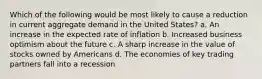 Which of the following would be most likely to cause a reduction in current aggregate demand in the United States? a. An increase in the expected rate of inflation b. Increased business optimism about the future c. A sharp increase in the value of stocks owned by Americans d. The economies of key trading partners fall into a recession