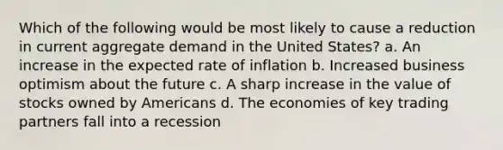 Which of the following would be most likely to cause a reduction in current aggregate demand in the United States? a. An increase in the expected rate of inflation b. Increased business optimism about the future c. A sharp increase in the value of stocks owned by Americans d. The economies of key trading partners fall into a recession