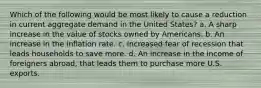 Which of the following would be most likely to cause a reduction in current aggregate demand in the United States? a. A sharp increase in the value of stocks owned by Americans. b. An increase in the inflation rate. c. Increased fear of recession that leads households to save more. d. An increase in the income of foreigners abroad, that leads them to purchase more U.S. exports.