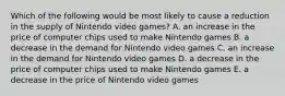 Which of the following would be most likely to cause a reduction in the supply of Nintendo video games? A. an increase in the price of computer chips used to make Nintendo games B. a decrease in the demand for Nintendo video games C. an increase in the demand for Nintendo video games D. a decrease in the price of computer chips used to make Nintendo games E. a decrease in the price of Nintendo video games