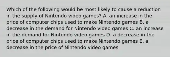 Which of the following would be most likely to cause a reduction in the supply of Nintendo video games? A. an increase in the price of computer chips used to make Nintendo games B. a decrease in the demand for Nintendo video games C. an increase in the demand for Nintendo video games D. a decrease in the price of computer chips used to make Nintendo games E. a decrease in the price of Nintendo video games