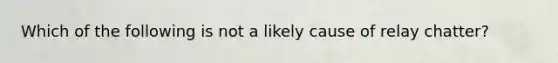 Which of the following is not a likely cause of relay​ chatter?